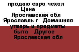 продаю евро чехол › Цена ­ 2 000 - Ярославская обл., Ярославль г. Домашняя утварь и предметы быта » Другое   . Ярославская обл.